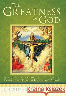 The Greatness of God: How God Is the Foundation of All Reality, Truth, Love, Goodness, Beauty, and Purpose Charles Frank Thompson 9781512701791 WestBow Press