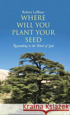 Where Will You Plant Your Seed: Responding to the Word of God Robert Leblanc 9781512702552