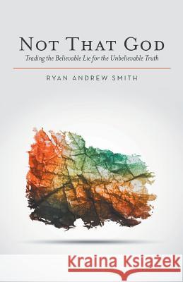 Not That God: Trading the Believable Lie for the Unbelievable Truth Ryan Andrew Smith 9781512706673 WestBow Press