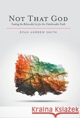 Not That God: Trading the Believable Lie for the Unbelievable Truth Ryan Andrew Smith 9781512706680 WestBow Press