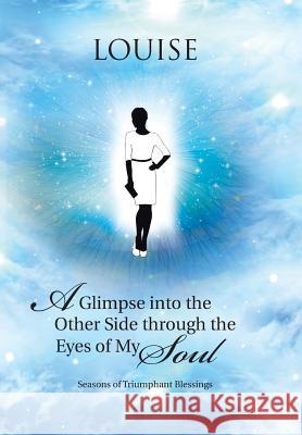 A Glimpse into the Other Side through the Eyes of My Soul: Seasons of Triumphant Blessings Louise 9781512717228