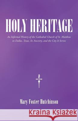 Holy Heritage: An Informal History of the Cathedral Church of St. Matthew in Dallas, Texas, Its Ancestry, and the City It Serves Mary Foster Hutchinson 9781512720013