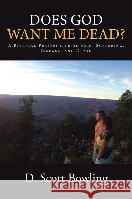 Does God Want Me Dead?: A Biblical Perspective on Pain, Suffering, Disease, and Death D Scott Bowling 9781512721003 WestBow Press