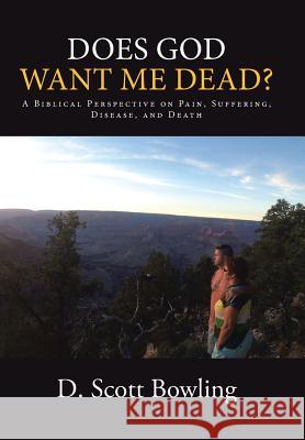 Does God Want Me Dead?: A Biblical Perspective on Pain, Suffering, Disease, and Death D Scott Bowling 9781512721010 WestBow Press