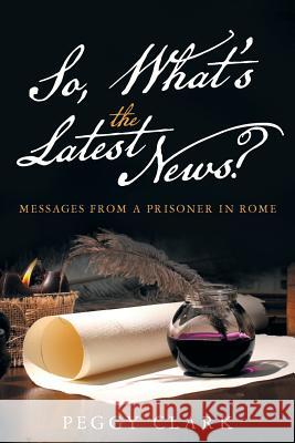 So, What's the Latest News?: Messages from a Prisoner in Rome Peggy Clark 9781512726930 WestBow Press