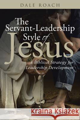 The Servant-Leadership Style of Jesus: A Biblical Strategy for Leadership Development Dale Roach 9781512727302