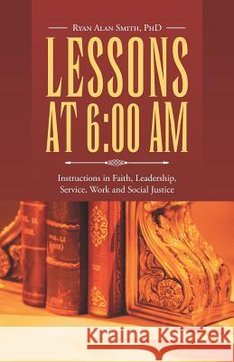 Lessons at 6: 00 AM: Instructions in Faith, Leadership, Service, Work and Social Justice Ryan Alan Smith, PhD 9781512728774