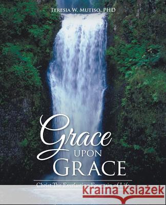 Grace upon Grace: Christ The Everlasting Fountain of Life Mutiso, Teresia W. 9781512734195 WestBow Press