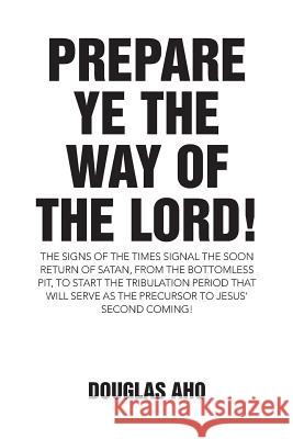 Prepare Ye the Way of the Lord!: The Signs of the Times Signal the Soon Return of Satan, from the Bottomless Pit, to Start the Tribulation Period That Douglas Aho 9781512735260 WestBow Press