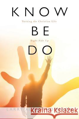 Know Be Do: Turning the Christian Life Right Side Up Larry Alan Thompson 9781512735673