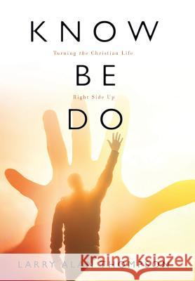 Know Be Do: Turning the Christian Life Right Side Up Larry Alan Thompson 9781512735680