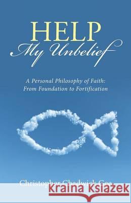 Help My Unbelief: A Personal Philosophy of Faith: From Foundation to Fortification Christopher Chadwick Gee 9781512736663