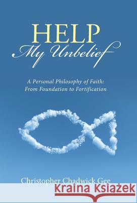 Help My Unbelief: A Personal Philosophy of Faith: From Foundation to Fortification Christopher Chadwick Gee 9781512736687