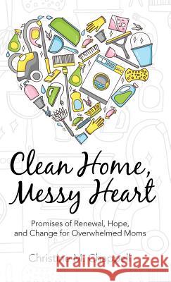 Clean Home, Messy Heart: Promises of Renewal, Hope, and Change for Overwhelmed Moms Christine M. Chappell 9781512738551