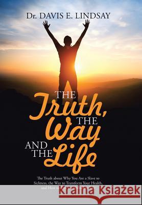 The Truth, The Way and The Life: The Truth about Why You Are a Slave to Sickness, the Way to Transform Your Health, and How to Live an Abundant Life Dr Davis E Lindsay 9781512746990 WestBow Press