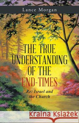 The True Understanding of the End-Times: RE: Israel and the Church Lance Morgan 9781512750218 WestBow Press