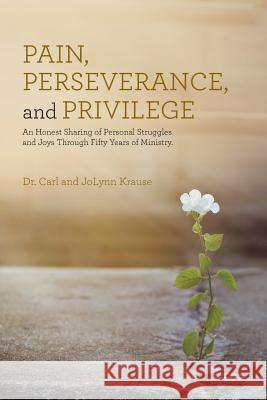 Pain, Perseverance, and Privilege: An Honest Sharing of Personal Struggles and Joys Through Fifty Years of Ministry. Dr Carl and Jolynn Krause 9781512764741 WestBow Press