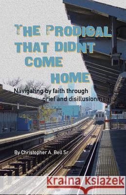 The Prodigal That Didn't Come Home: Navigating by Faith Through Grief and Disillusionment Christopher a. Bel 9781512767551 WestBow Press