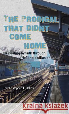 The Prodigal That Didn't Come Home: Navigating by Faith Through Grief and Disillusionment Christopher a. Bel 9781512767568 WestBow Press