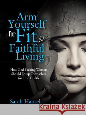 Arm Yourself for Fit & Faithful Living: How God-Seeking Women Should Equip Themselves for True Health Sarah Hansel 9781512769395