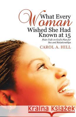 What Every Woman Wished She Had Known at 15: Plain Talk on God's Plan for Sex and Relationships Carol A. Hill 9781512769494
