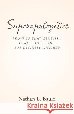 Superapologetics: Proving That Genesis 1 Is Not Only True, But Divinely Inspired Nathan L. Bauld 9781512773156 WestBow Press