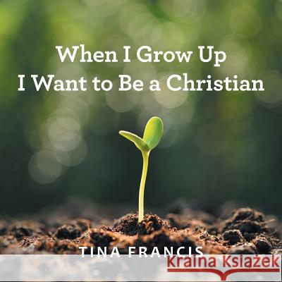 When I Grow Up I Want to Be a Christian Tina Francis 9781512775723 WestBow Press