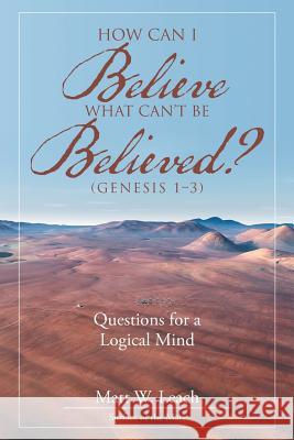 How Can I Believe What Can't Be Believed? (Genesis 1-3): Questions for a Logical Mind Matt W. Leach 9781512775983 WestBow Press