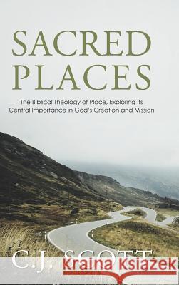 Sacred Places: The Biblical Theology of Place, Exploring Its Central Importance in God's Creation and Mission C J Scott 9781512776355 WestBow Press