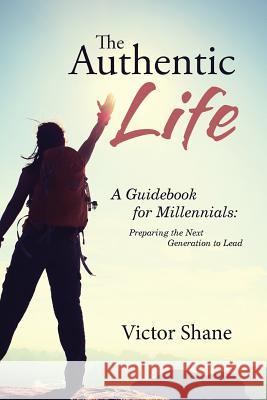 The Authentic Life: A Guidebook for Millennials: Preparing the Next Generation to Lead Victor Shane 9781512778380 WestBow Press