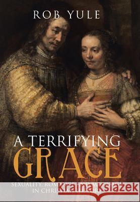 A Terrifying Grace: Sexuality, Romance and Marriage in Christian History Rob Yule 9781512780901 WestBow Press