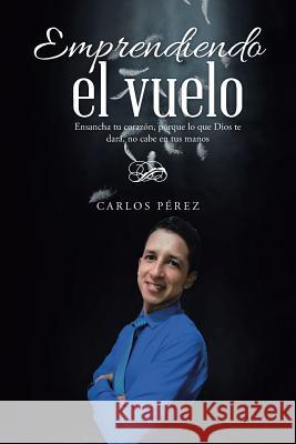 Emprendiendo el vuelo: Ensancha tu corazón, porque lo que Dios te dará, no cabe en tus manos Pérez, Carlos 9781512783605 WestBow Press