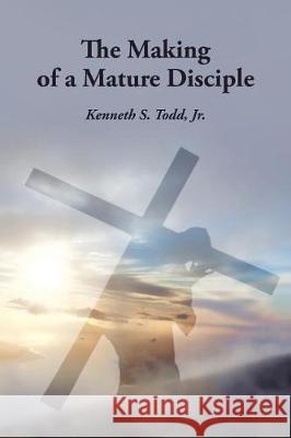 The Making of a Mature Disciple Kenneth S Todd, Jr 9781512784671 WestBow Press