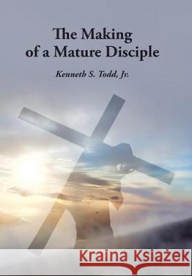 The Making of a Mature Disciple Kenneth S Todd, Jr 9781512784695 WestBow Press