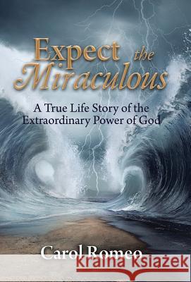 Expect the Miraculous: A True Life Story of the Extraordinary Power of God Carol Romeo 9781512784947