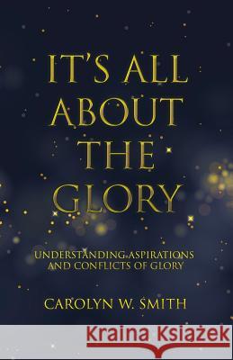 It'S All About the Glory: Understanding Aspirations and Conflicts of Glory Carolyn W Smith 9781512785937