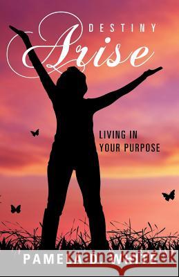 Destiny Arise: Living in Your Purpose Pamela D. White 9781512788785