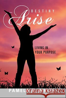 Destiny Arise: Living in Your Purpose Pamela D. White 9781512788792