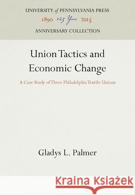 Union Tactics and Economic Change: A Case Study of Three Philadelphia Textile Unions Gladys L. Palmer   9781512805062 University of Pennsylvania Press