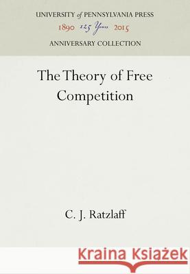 The Theory of Free Competition C. J. Ratzlaff   9781512805581 University of Pennsylvania Press