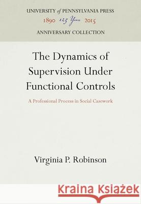 The Dynamics of Supervision Under Functional Controls: A Professional Process in Social Casework Virginia P. Robinson   9781512805697 University of Pennsylvania Press