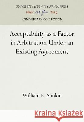 Acceptability as a Factor in Arbitration Under an Existing Agreement William E. Simkin   9781512807011 University of Pennsylvania Press