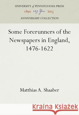 Some Forerunners of the Newspapers in England, 1476-1622 Matthias A. Shaaber   9781512807226 University of Pennsylvania Press