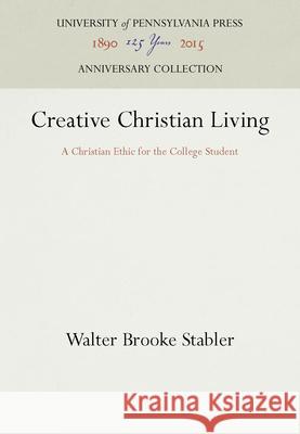 Creative Christian Living: A Christian Ethic for the College Student Walter Brooke Stabler   9781512807394 University of Pennsylvania Press