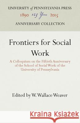 Frontiers for Social Work: A Colloquium on the Fiftieth Anniversary of the School of Social Work of the University of Pennsylvania W. Wallace Weaver   9781512808070 University of Pennsylvania Press