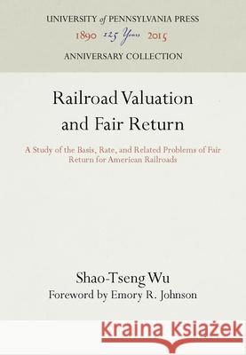 Railroad Valuation and Fair Return: A Study of the Basis, Rate, and Related Problems of Fair Return for American Railroads Shao-Tseng Wu Emory R. Johnson  9781512809220