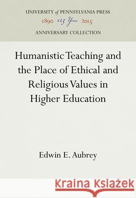 Humanistic Teaching and the Place of Ethical and Religious Values in Higher Education Edwin E. Aubrey 9781512809961 University of Pennsylvania Press