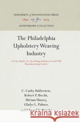 The Philadelphia Upholstery Weaving Industry: A Case Study of a Declining Industry in and Old Manufacturing Center C. Canby Balderston Robert P. Brecht Miriam Hussey 9781512810042
