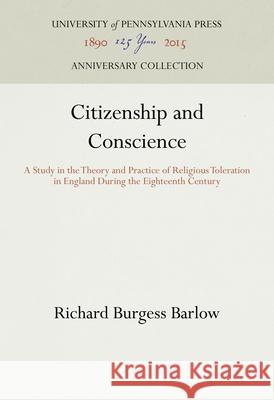 Citizenship and Conscience: A Study in the Theory and Practice of Religious Toleration in England During the Eighteenth Century Richard Burgess Barlow   9781512810073
