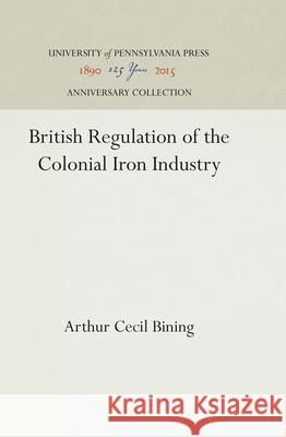 British Regulation of the Colonial Iron Industry Arthur Cecil Bining 9781512810349 University of Pennsylvania Press